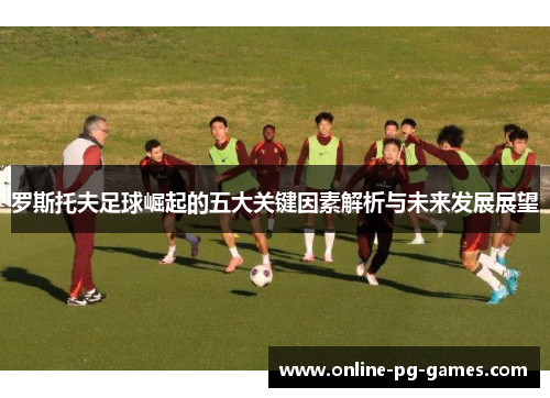 罗斯托夫足球崛起的五大关键因素解析与未来发展展望 罗斯托夫足球崛起的五大关键因素解析与未来发展展望
